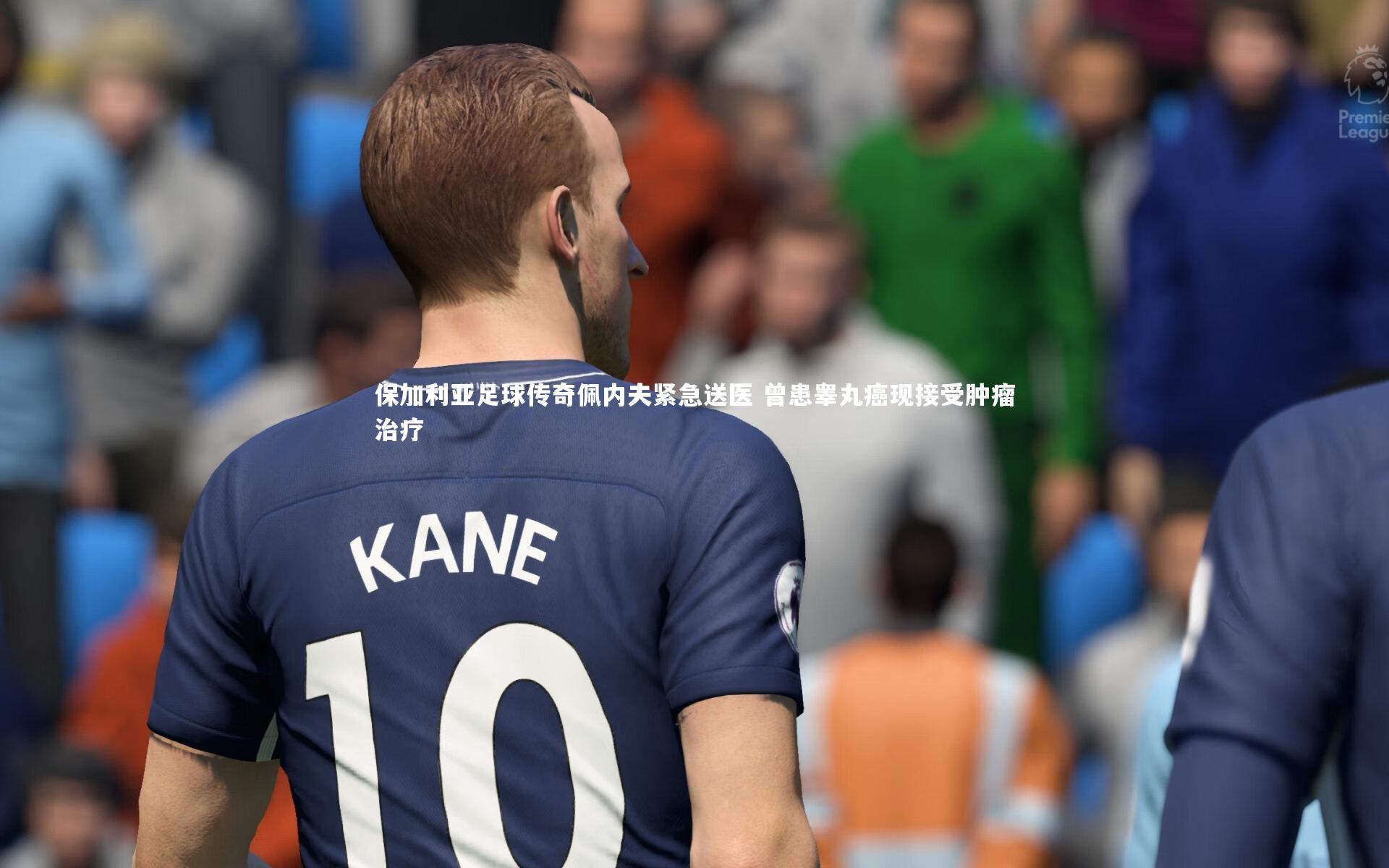 保加利亚足球传奇佩内夫紧急送医 曾患睾丸癌现接受肿瘤治疗