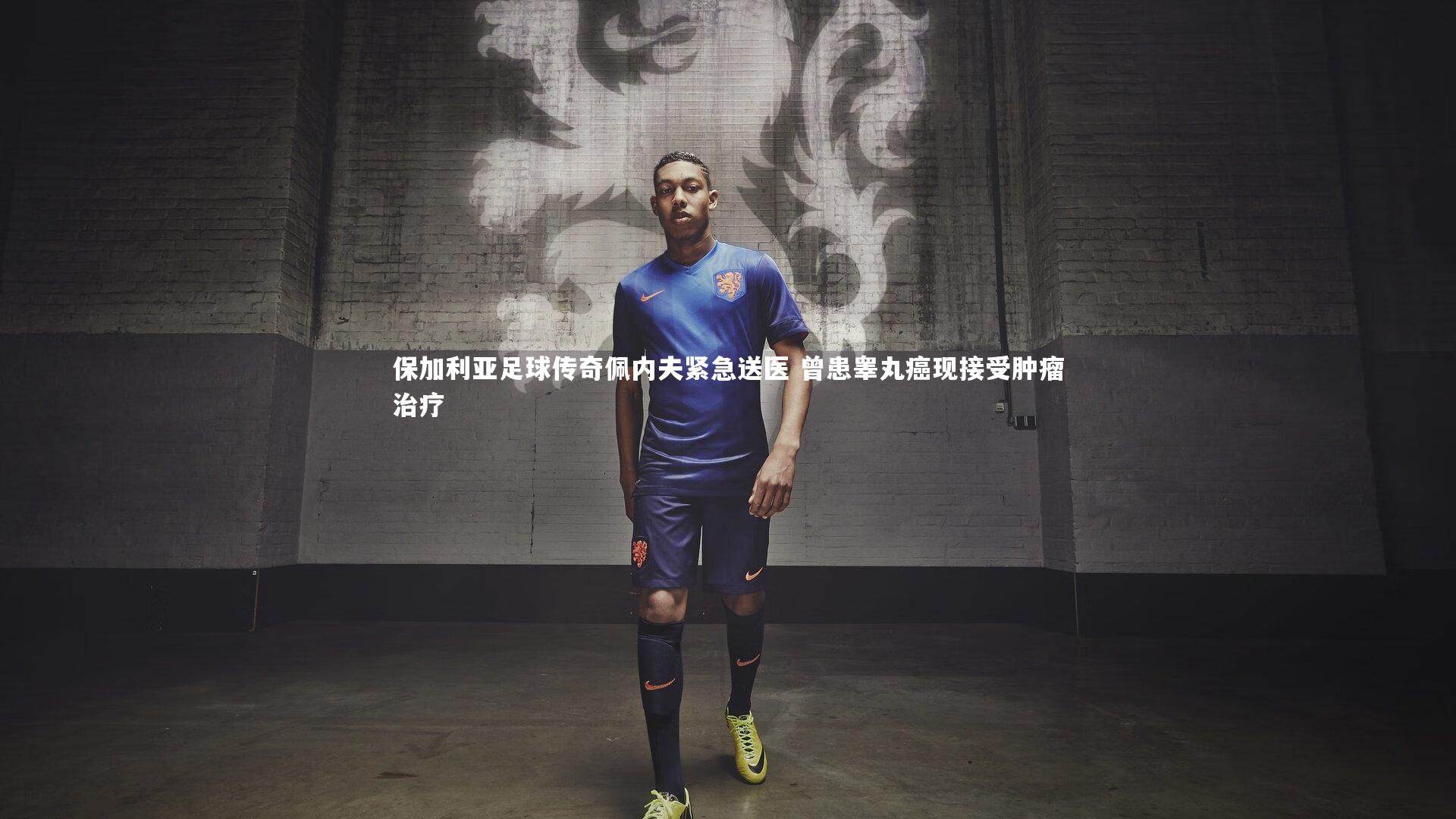 保加利亚足球传奇佩内夫紧急送医 曾患睾丸癌现接受肿瘤治疗